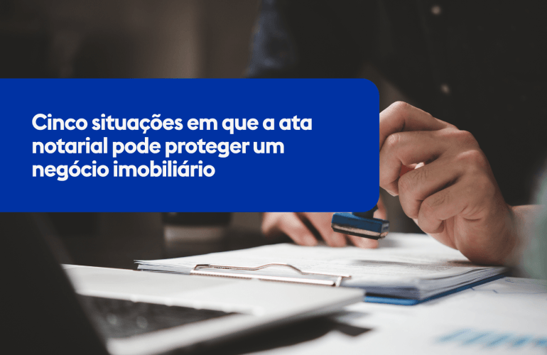 Cinco situações em que a ata notarial pode proteger um negócio imobiliário
