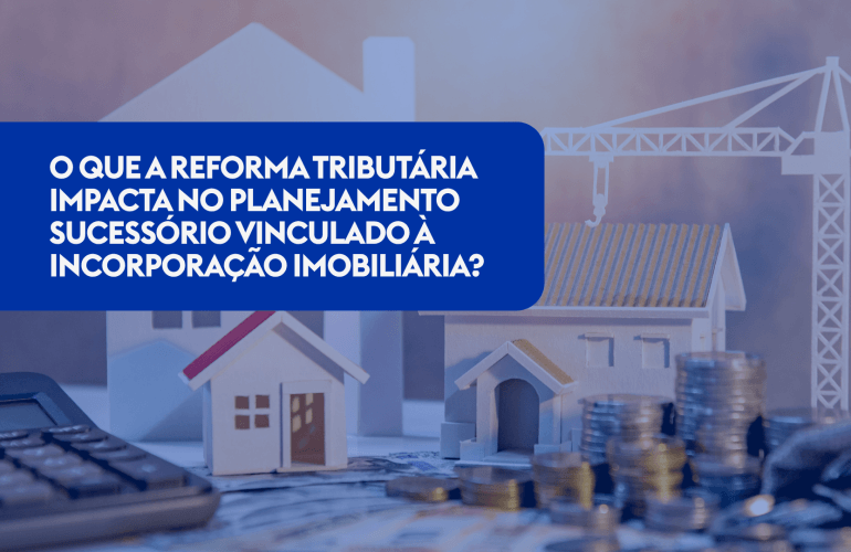 O QUE A REFORMA TRIBUTÁRIA IMPACTA NO PLANEJAMENTO SUCESSÓRIO VINCULADO À INCORPORAÇÃO IMOBILIÁRIA?